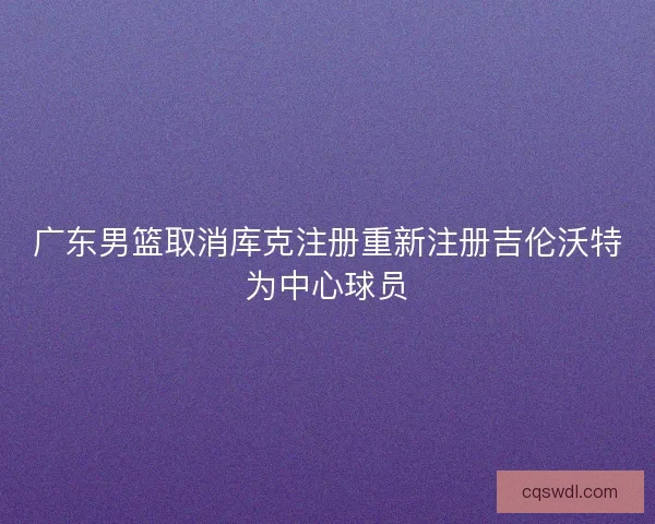 广东男篮取消库克注册重新注册吉伦沃特为中心球员