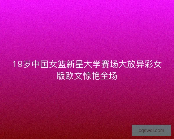 19岁中国女篮新星大学赛场大放异彩女版欧文惊艳全场