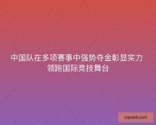 中国队在多项赛事中强势夺金彰显实力 领跑国际竞技舞台
