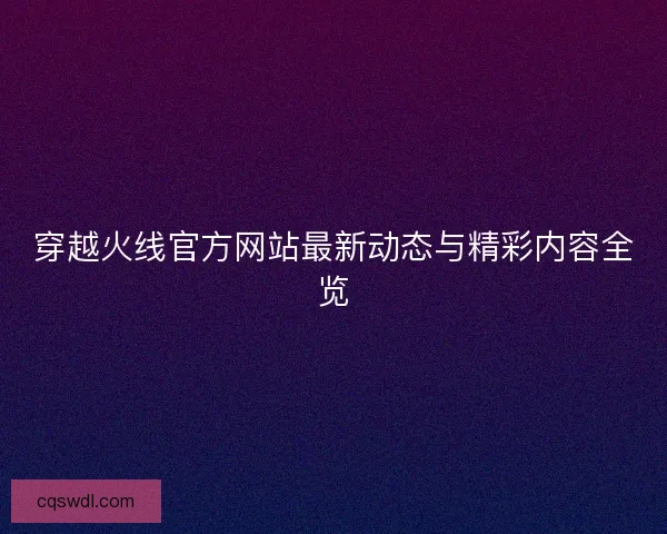 穿越火线官方网站最新动态与精彩内容全览